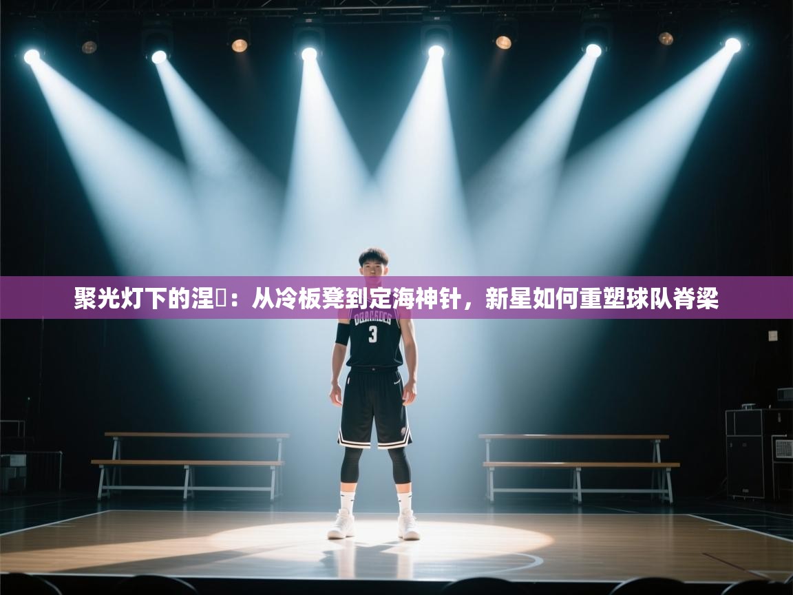 聚光灯下的涅槃：从冷板凳到定海神针，新星如何重塑球队脊梁
