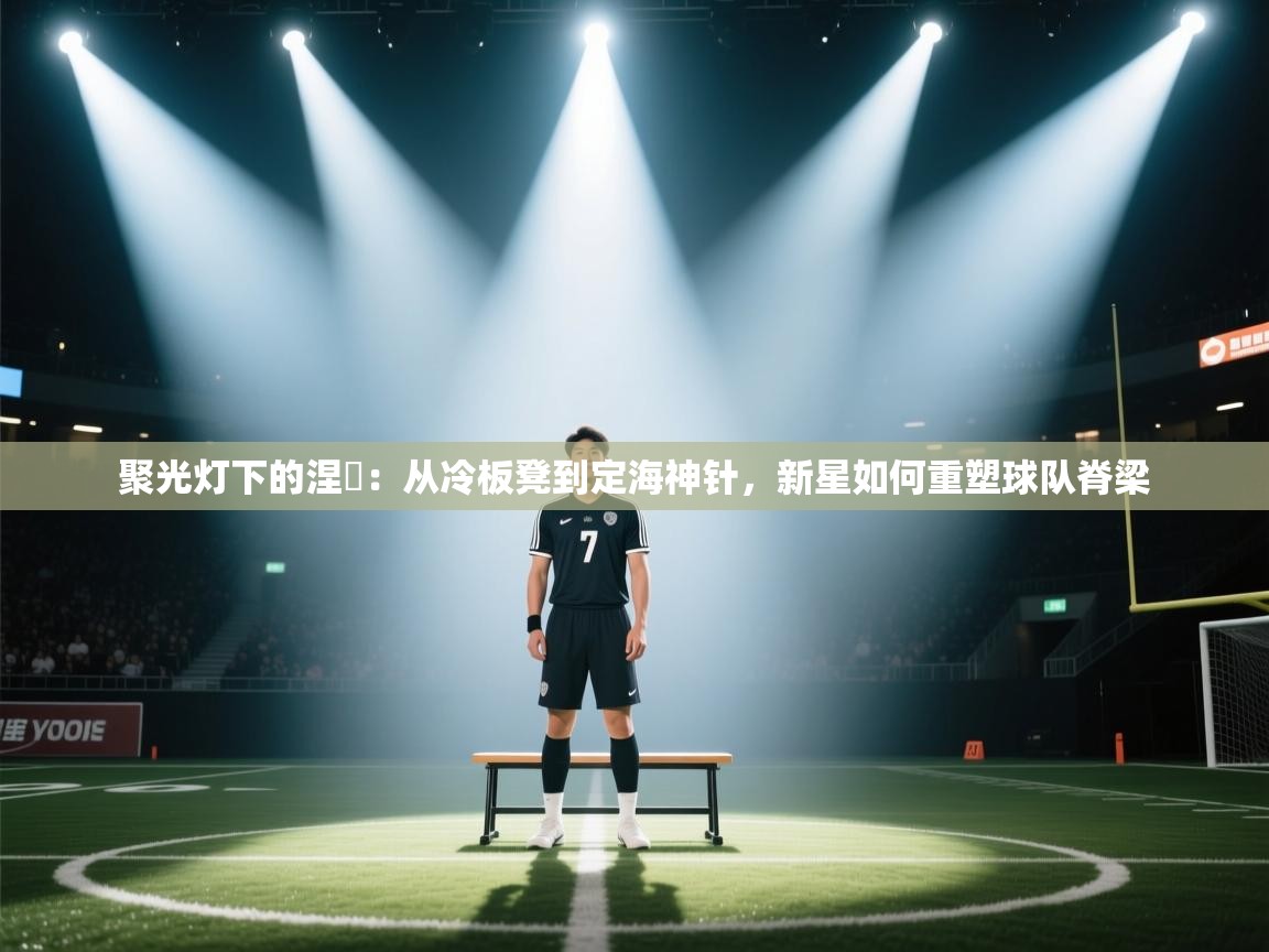 聚光灯下的涅槃:从冷板凳到定海神针,新星如何重塑球队脊梁 第2张