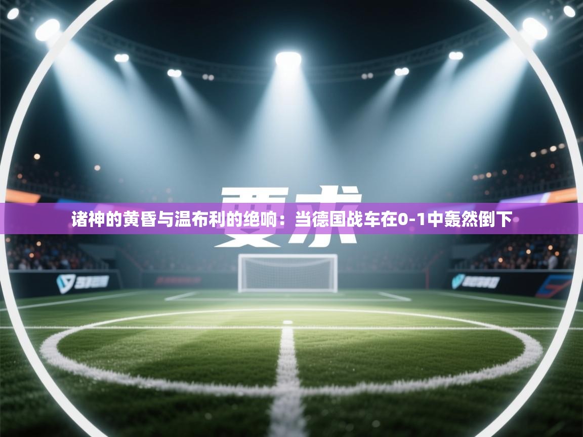 诸神的黄昏与温布利的绝响：当德国战车在0-1中轰然倒下